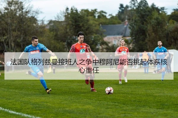法国队格列兹曼接班人之争中穆阿尼能否挑起体系核心重任