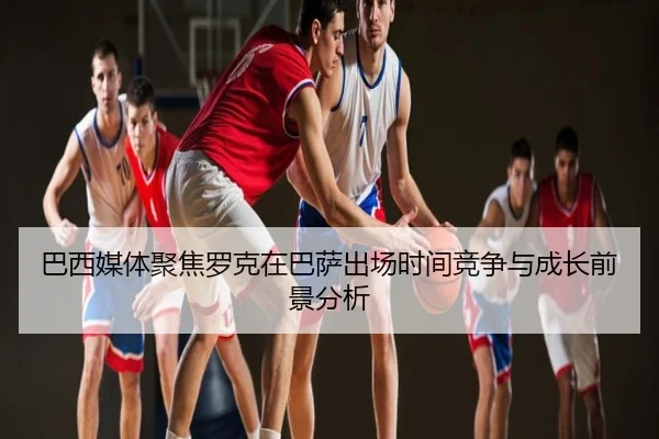 巴西媒体聚焦罗克在巴萨出场时间竞争与成长前景分析