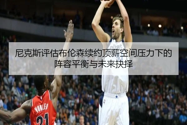 尼克斯评估布伦森续约顶薪空间压力下的阵容平衡与未来抉择