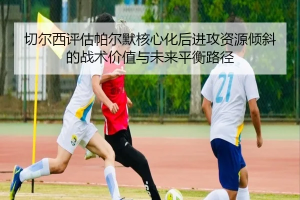 切尔西评估帕尔默核心化后进攻资源倾斜的战术价值与未来平衡路径