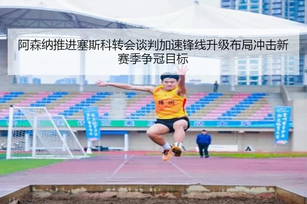 阿森纳推进塞斯科转会谈判加速锋线升级布局冲击新赛季争冠目标