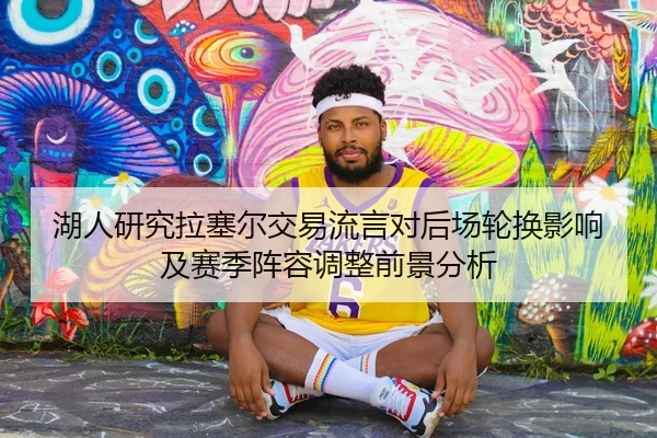 湖人研究拉塞尔交易流言对后场轮换影响及赛季阵容调整前景分析