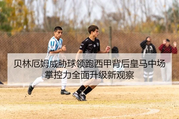贝林厄姆威胁球领跑西甲背后皇马中场掌控力全面升级新观察